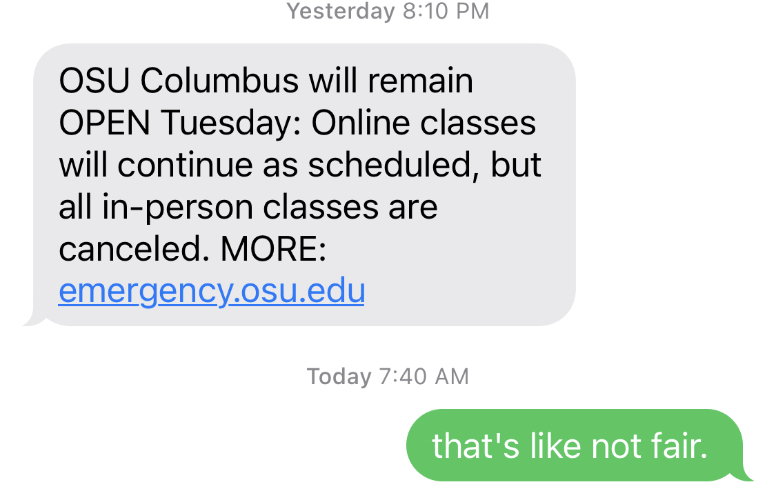 Text Message: OSU Columbus will remain OPEN Tuesday: Online classes will continue as scheduled, but all in-person classes are canceled. MORE: emergency.osu.edu ; Reply: that's like not fair.